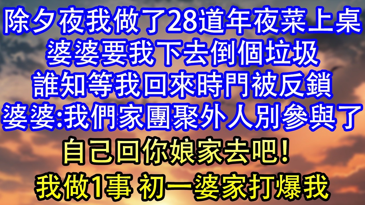除夕夜我做了28道年夜菜上桌婆婆要我下去倒個垃圾誰知等我回來時門被反鎖婆婆:我們家團聚外人別參與了自己回你娘家去吧！我做1事 初一婆家打爆我