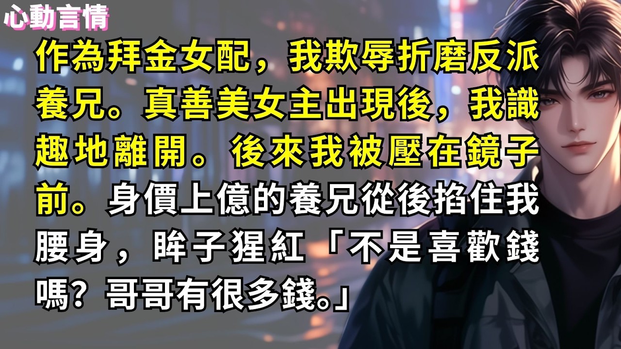 作為拜金女配，我欺辱折磨反派養兄。真善美女主出現後，我識趣地離開。後來我被壓在鏡子前。身價上億的養兄從後掐住我腰身，眸子猩紅：「不是喜歡錢嗎？哥哥有很多錢。」