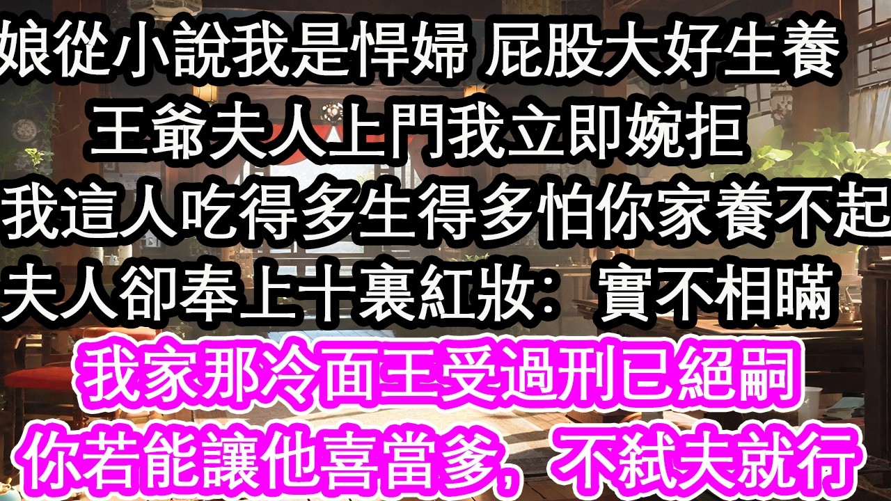 娘從小說我是悍婦 屁股大好生養王爺夫人上門我立即婉拒：我這人吃得多生得多怕你家養不起夫人卻奉上十裏紅妝：實不相瞞我家那冷面王受過刑已絕嗣你若能讓他喜當爹，不弑夫就行【花開】【愛情】【生活】