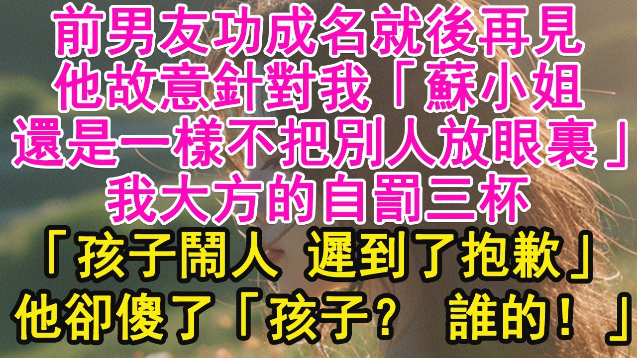 前男友功成名就後再見，他故意針對我「蘇小姐，還是一樣不把別人放眼裏」我大方的自罰三杯，「孩子鬧人 遲到了抱歉」他卻傻了「孩子？ 誰的！」【琉璃】【甜寵】【霸總】
