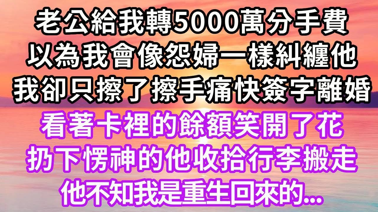 老公給我轉5000萬分手費，以為我會像怨婦一樣糾纏他，我卻只擦了擦手痛快簽字離婚，看著卡裡的餘額笑開了花，扔下愣神的他收拾行李搬走，他不知我是重生回來的...#重生 #情感 #人生感悟 #大女主#復仇