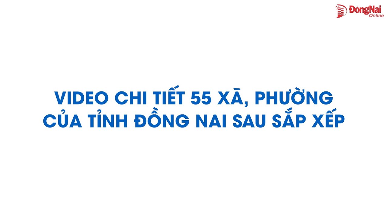 Video chi tiết 55 xã, phường của tỉnh Đồng Nai sau sắp xếp