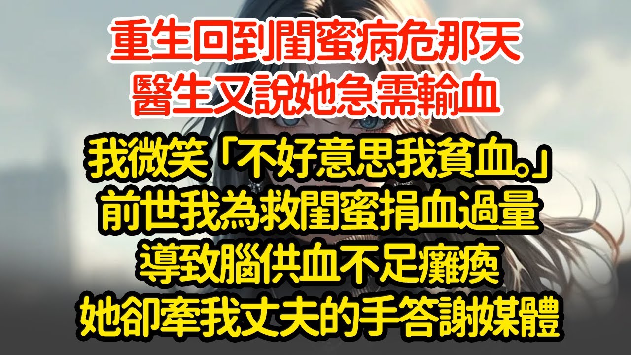 重生回到閨蜜病危那天，醫生又說她急需輸血，我微笑「不好意思我貧血。」前世我為救閨蜜捐血過量導致腦供血不足癱瘓她卻牽我丈夫的手答謝媒體
