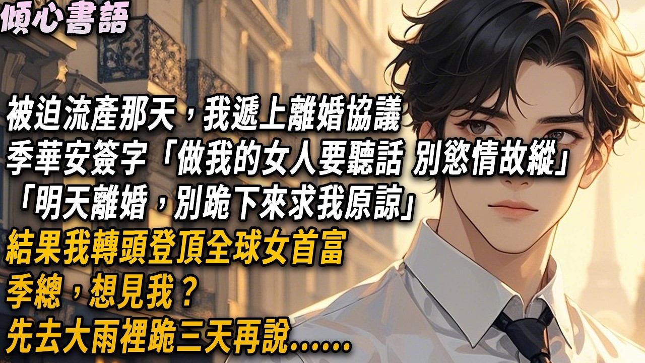 被迫流產那天，我遞上離婚協議，季華安簽完字「明天離婚時，別跪下來求我原諒」結果我轉頭登頂全球女首富：季總，想見我？先去大雨裡跪三天！#小說 #情感#小說#一口氣看完#倾心书语