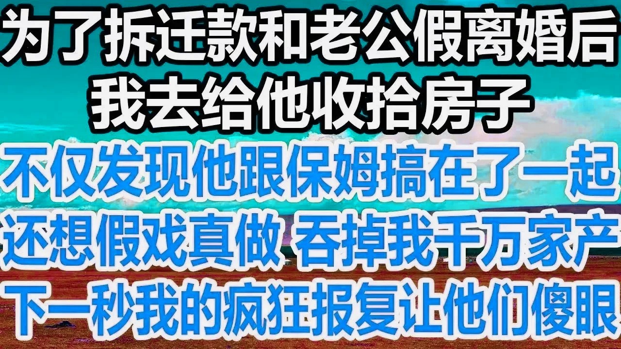 为了拆迁款和老公假离婚后，我去给他收拾房子，不仅发现他跟保姆搞在了一起，还想假戏真做 吞掉我千万家产，下一秒我的疯狂报复让他们傻眼！