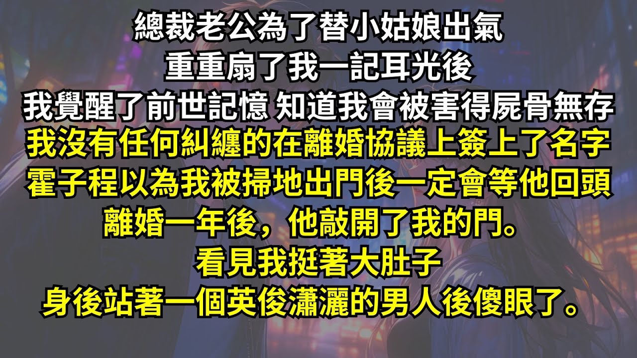 總裁老公為了替小姑娘出氣重重扇了我耳光後，我覺醒了前世記憶知道會被害得屍骨無存。我沒有任何糾纏在離婚協議簽字。霍子程以為我一定會等他回頭，離婚一年後他敲開了我的門。看見我身後站著英俊瀟灑的男人傻眼了。