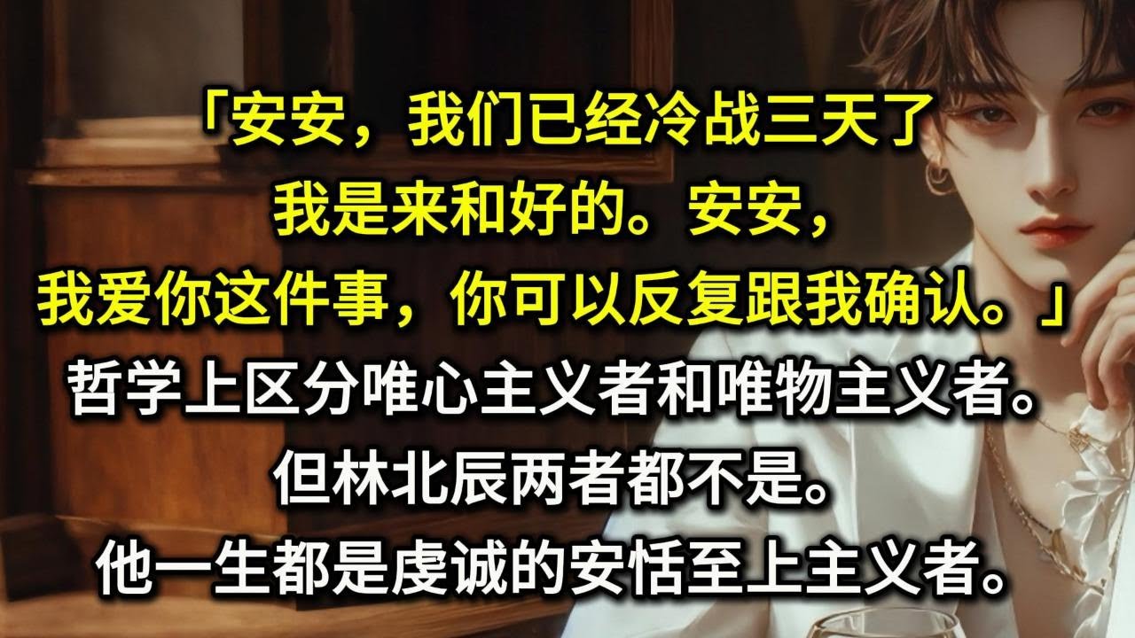 「安安，我们已经冷战三天了，我是来和好的。」「安安，我爱你这件事，你可以反复跟我确认。」哲学上区分唯心主义者和唯物主义者。但林北辰两者都不是。他一生都是虔诚的安恬至上主义者。