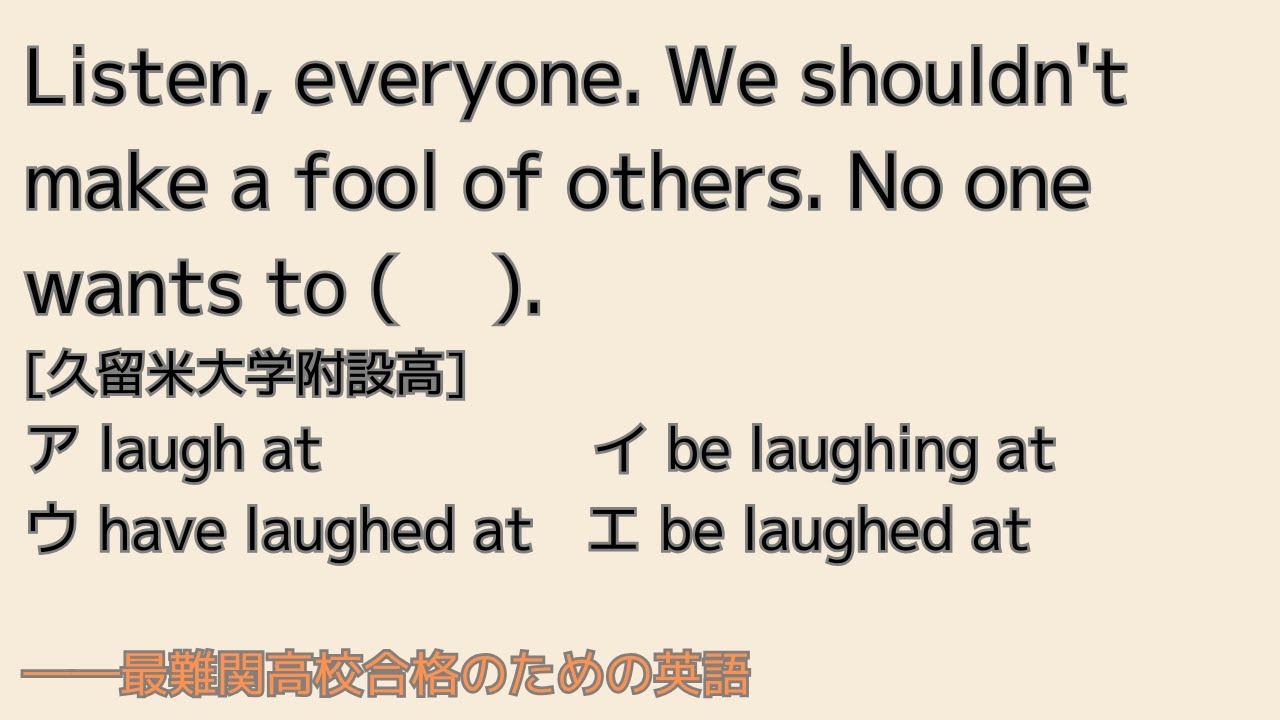 最難関高校英語入試対策 Listen, everyone. We shouldn't make a fool of others. No one wants to ( 　).　[久留米大学附設高]