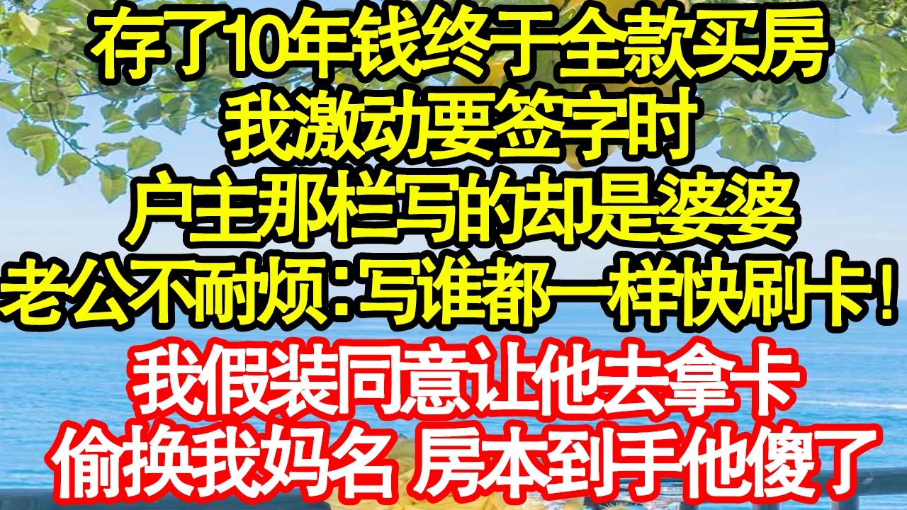存了10年钱终于全款买房，我激动要签字时，户主那栏写的却是婆婆，老公不耐烦：写谁都一样快刷卡！我假装同意让他去拿卡，偷换我妈名 房本到手他傻了 真情故事會|老年故事|情感需求|養老|家庭正能量