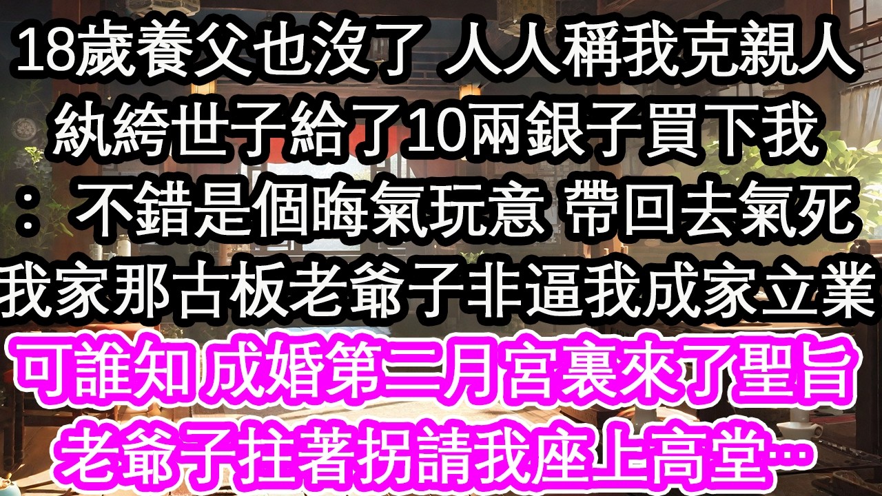 18歲養父也沒了 人人稱我克親人紈絝世子給了10兩銀子買下我：不錯是個晦氣玩意 帶回去氣死我家那古板老爺子非逼我成家立業可誰知 成婚第二月宮裏來了聖旨老爺子拄著拐請我座上高堂…【花開】【愛情】【生活】