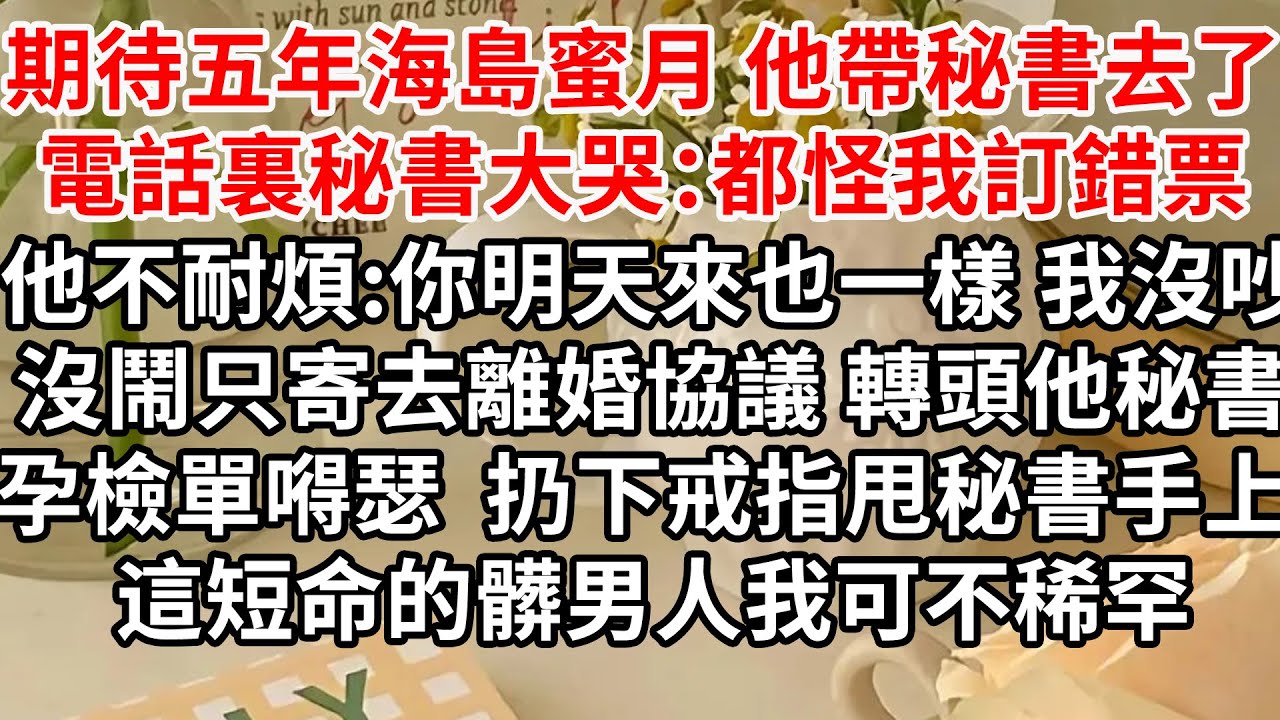 期待五年的海島蜜月 他帶秘書去了，電話裏秘書哭哭啼啼：都怪我訂錯票 他不耐煩:你明天來也一樣，我沒吵沒鬧只寄去離婚協議，轉頭他秘書拿著孕檢單嘚瑟 扔下戒指甩秘書手上 送你，這短命的髒男人我可不稀罕