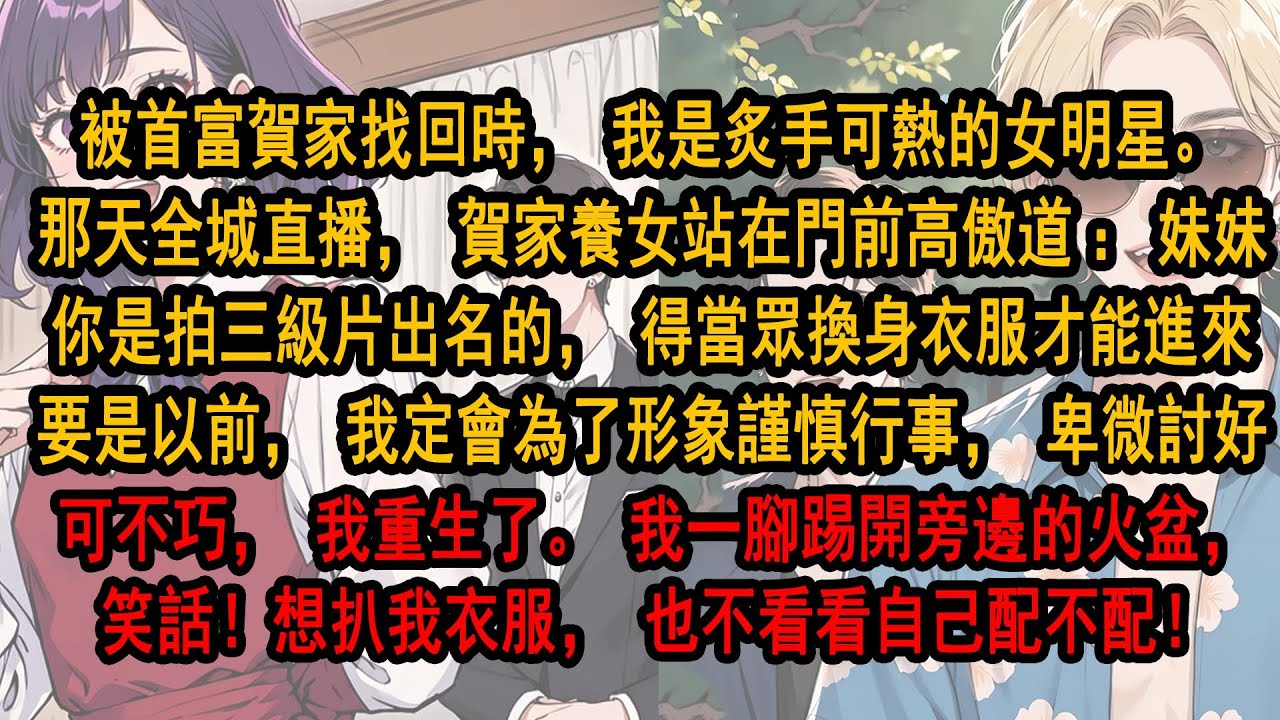 被海市首富賀家找回的時候，我是大热女明星。回家那天，賀家養女站在門前高傲：妹妹，你是拍三級片出名的，得當眾換衣服才能進來。要是以前，我一定會為形象卑微討好。可不巧我重生了。我一腳踢開旁邊的火盆，笑話！