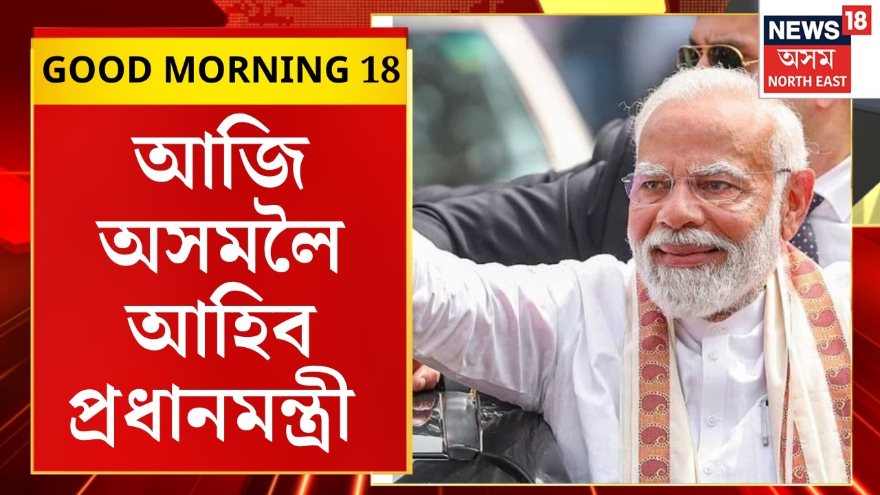 GOOD MORNING 18 : আজি অসমলৈ আহিব প্ৰধানমন্ত্ৰী | PM Modi Assam Visits |