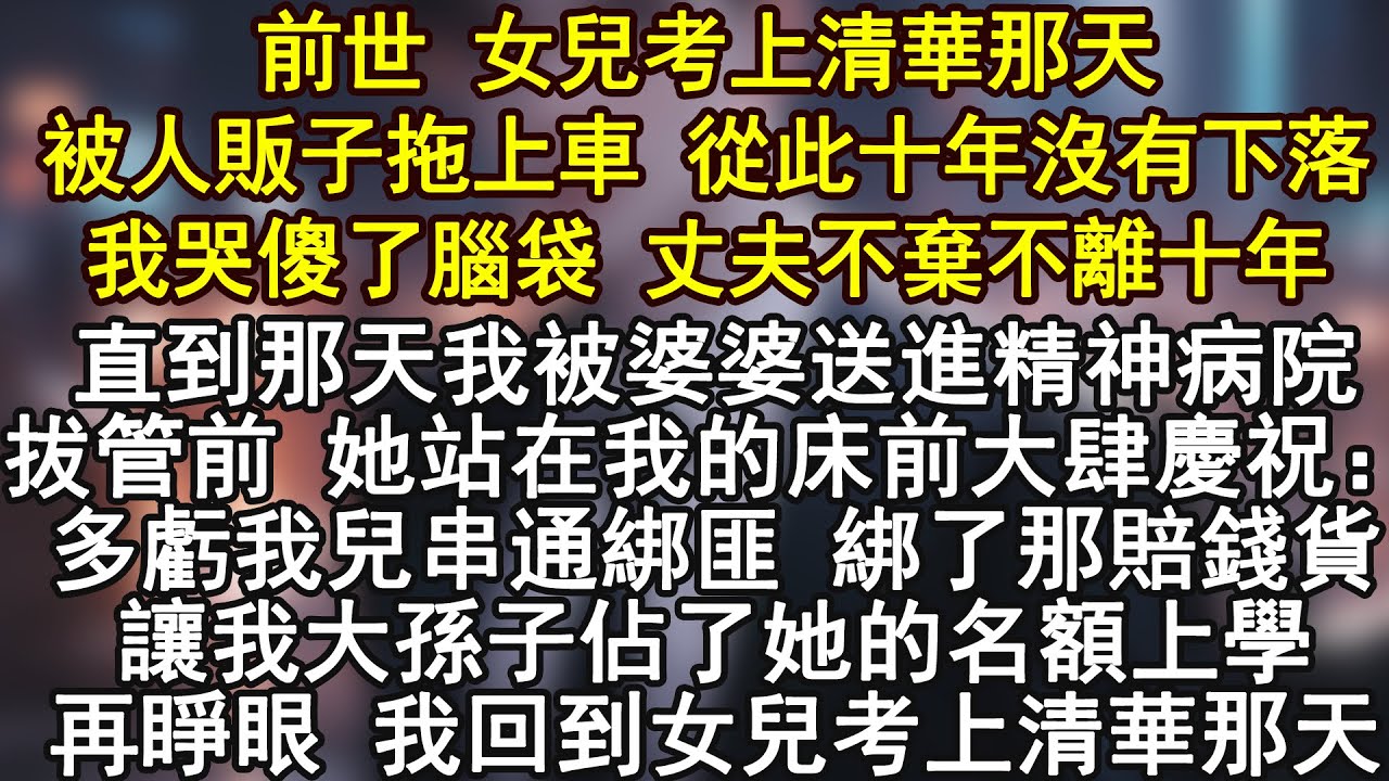 前世 女兒考上清華那天被人販子拖上車 從此十年沒有下落我哭傻了腦袋 丈夫不棄不離十年直到那天我被婆婆送進精神病院拔管前 她站在我的床前大肆慶祝：多虧我兒串通綁匪