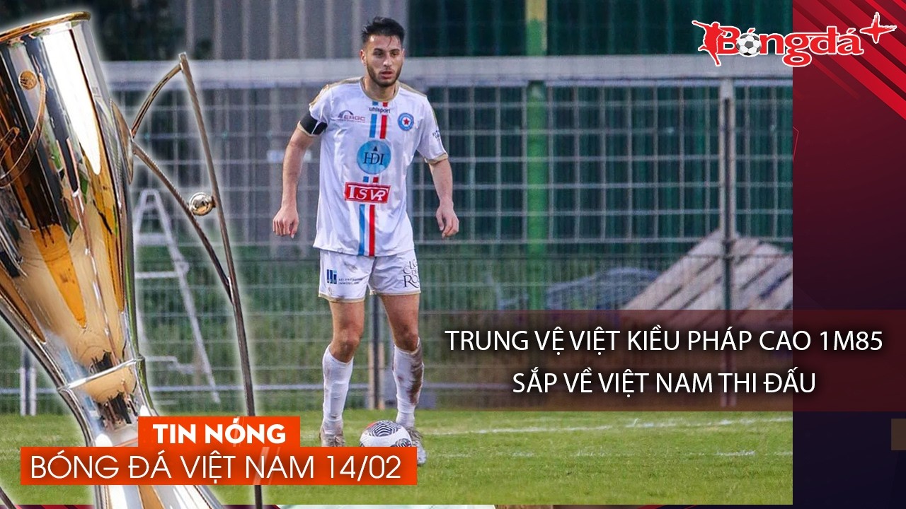 Tin nóng bóng đá Việt Nam 14/2: Việt Kiều Pháp 1m85 về Việt Nam, Hải Quế tin Đình Bắc dự World Cup
