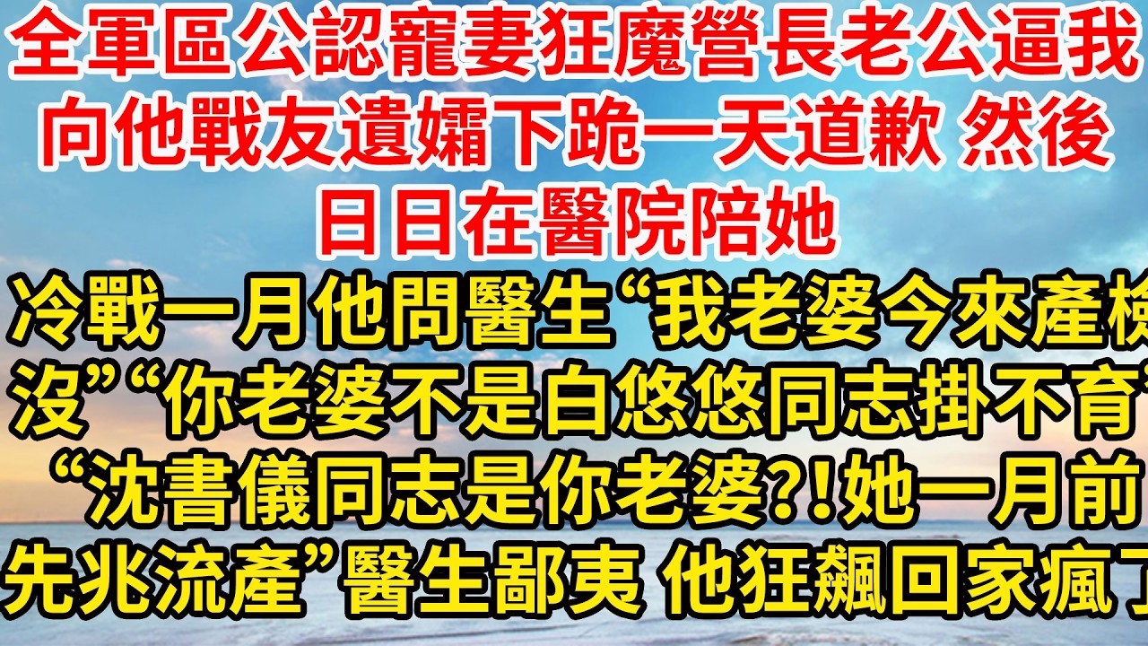 全軍區公認寵妻狂魔營長老公逼我向他戰友遺孀下跪一天道歉，轉身日日在醫院陪她，冷戰一月他問醫生“我老婆今天來產檢沒”“你老婆不是白悠悠同志才掛不育”“沈書儀同志是你老婆？！她一月前先兆流產”