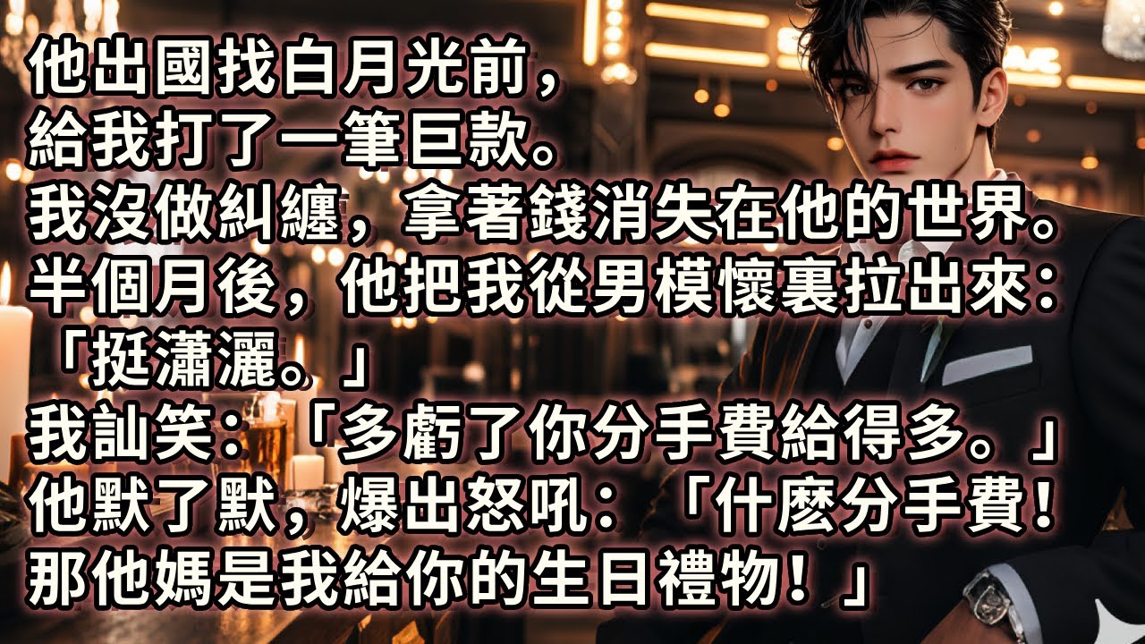 他出國找白月光前，給我打了筆巨款。我沒做糾纏，拿著錢消失在他的世界。半個月後，他把我從男模懷裏拉出來「挺瀟灑。」 我笑「多虧了你分手費給得多。」 他爆發怒吼「什麽分手費！那他媽是我給你的生日禮物」