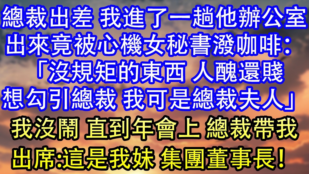總裁出差 我進了一趟他辦公室出來竟被心機女秘書潑咖啡：「沒規矩的東西 人醜還賤想勾引總裁 我可是總裁夫人」我沒鬧 直到年會上 總裁帶我出席:這是我妹 集團董事長！