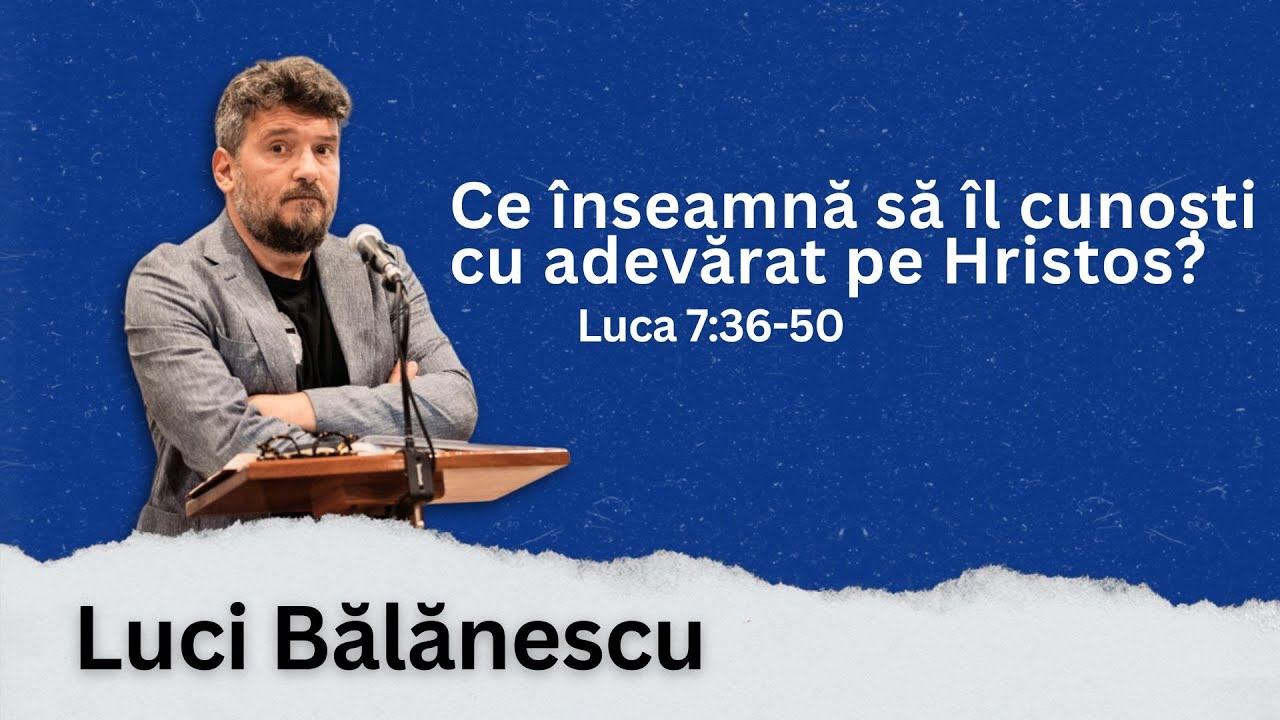 Ce înseamnă să îl cunoști cu adevărat pe Hristos? - Luca 7:36-50 | Luci Bălănescu