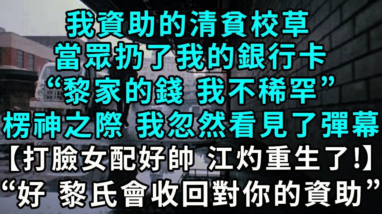 我資助的清貧校草，當眾扔了我的銀行卡，“黎家的錢 我不稀罕”，楞神之際 我忽然看見了彈幕【打臉女配好帥，江灼果然重生了!】“好 黎氏會收回對妳的一切資助”