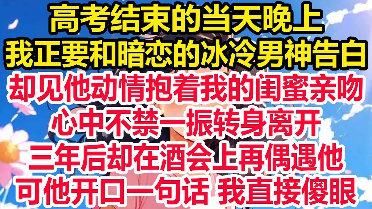 高考结束的当天晚上，我正要和暗恋的冰冷男神告白，却见他动情抱着我的闺蜜亲吻，心中不禁一振转身离开，三年后却在酒会上再偶遇他，可他开口一句话 我直接傻眼！