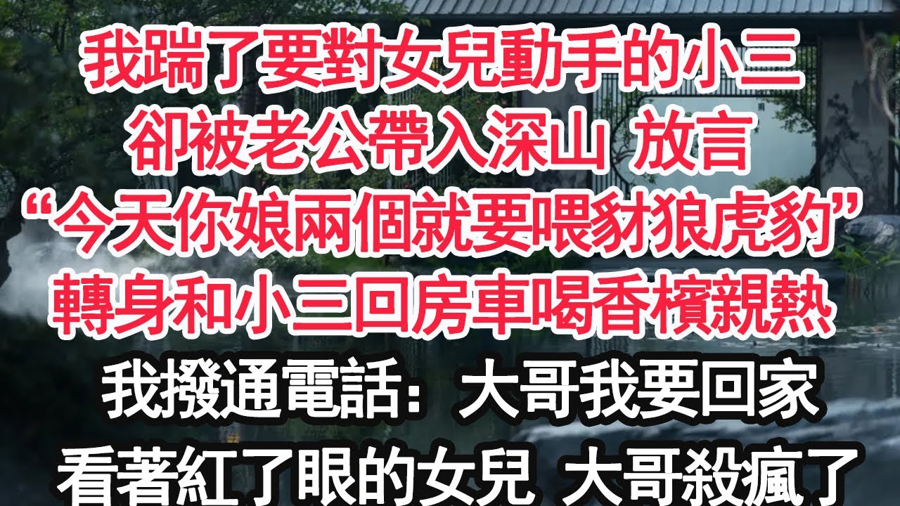 我踹了要對女兒動手的小三卻被老公帶入深山 放言“今天你娘兩個就要喂豺狼虎豹”轉身和小三回房車喝香檳親熱我撥通電話：大哥我要回家看著紅了眼的女兒 大哥殺瘋了【顧亞男】【大女主】【婚姻自主】