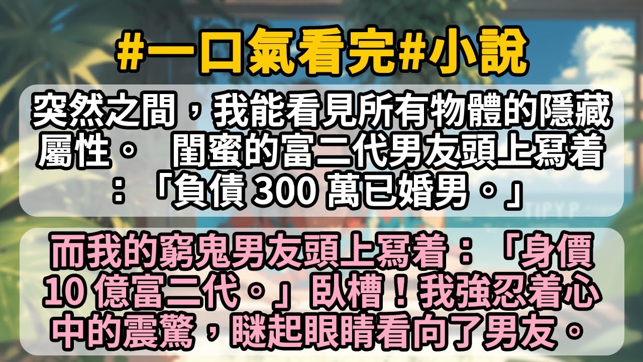 突然之間，我能看見所有物體的隱藏屬性。   閨蜜的富二代男友頭上冩着：「負債 300 萬已婚男。」而我的窮鬼男友頭上冩着：「身價 10 億富二代。」臥槽！我強忍着心中的震驚，瞇起眼睛看向了男友。