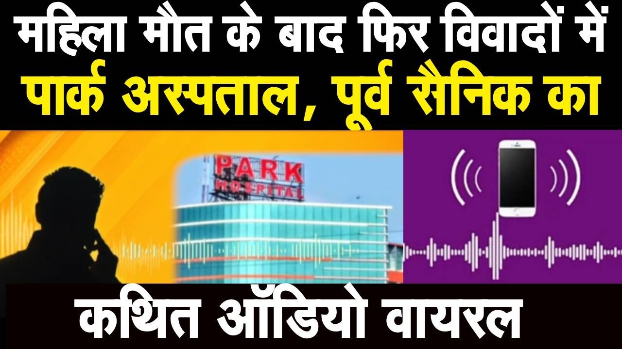 महिला मौत के बाद फिर विवादों में Park Hospital, पूर्व सैनिक का कथित ऑडियो वायरल, लगाए गंभीर आरोप..