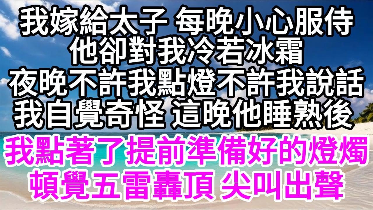 我嫁給太子 每晚小心服侍，他卻對我冷若冰霜，夜晚不許我點燈不許我說話，我自覺奇怪 這晚他睡熟後，我點著了提前準備好的燈燭，頓時覺得五雷轟頂 尖叫出聲 【美好人生】