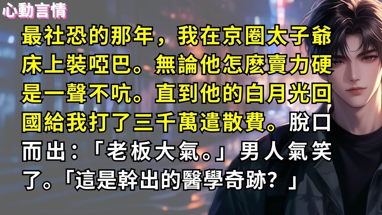最社恐的那年，我在京圈太子爺床上裝啞巴。無論他怎麽賣力硬是一聲不吭。直到他的白月光回國給我打了三千萬遣散費。脫口而出：「老板大氣。」男人氣笑了。「這是幹出的醫學奇跡？」