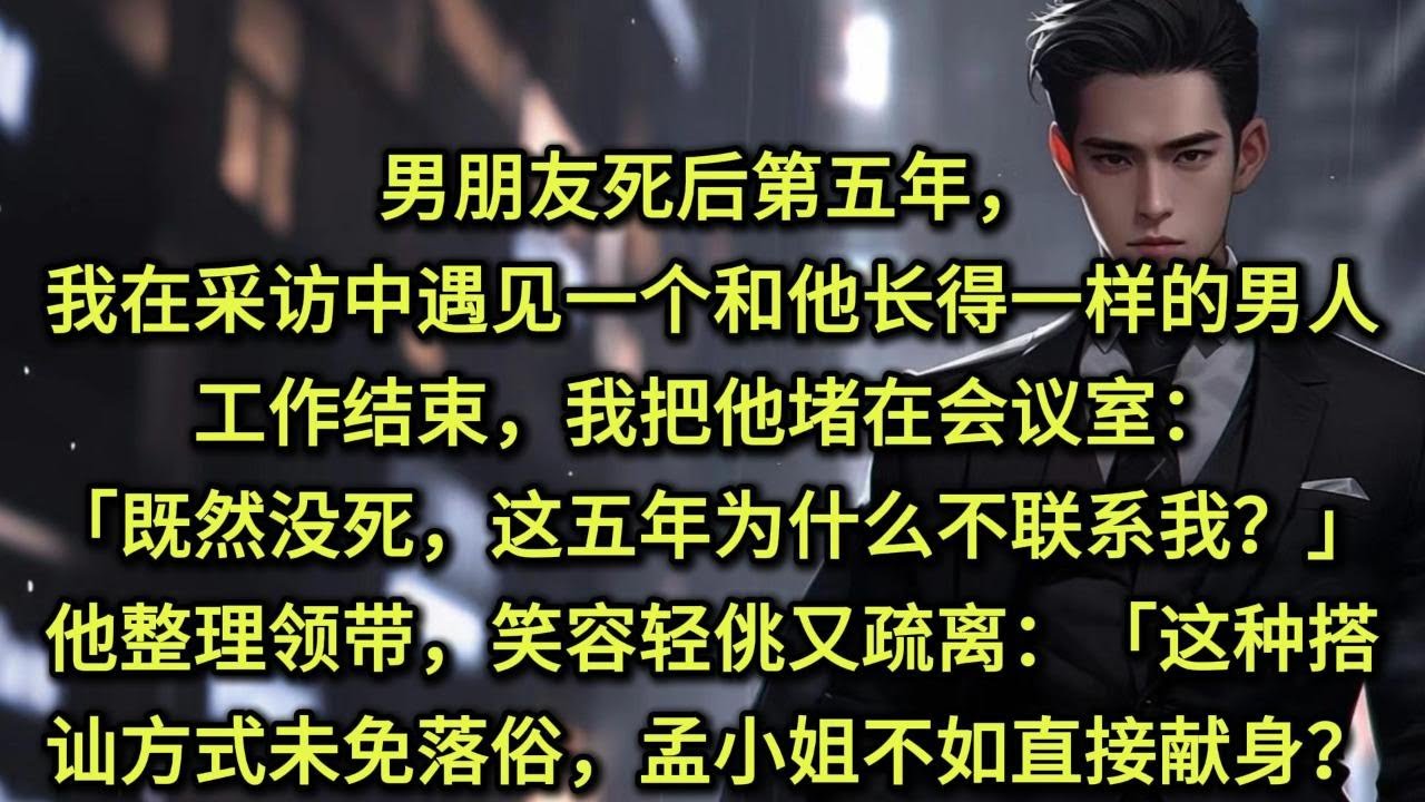 男朋友死后第五年，我在采访中遇见一个和他长得一样的男人。工作结束，我把他堵在会议室：「既然没死，这五年为什么不联系我？」他整理领带，笑容轻佻又疏离：「这种搭讪方式未免落俗，孟小姐不如直接献身？」