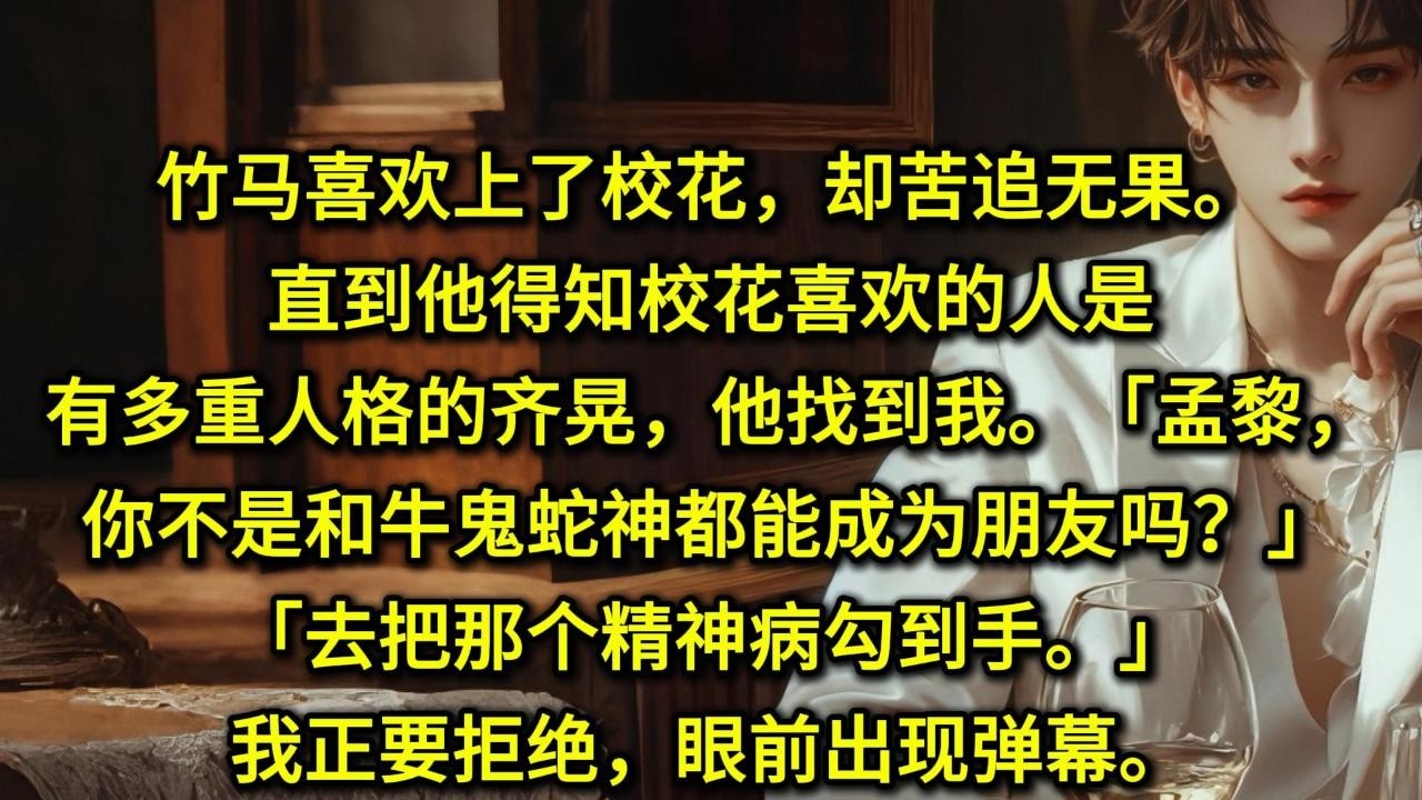 竹马喜欢上了校花，却苦追无果。直到他得知校花喜欢的人是有多重人格的齐晃，他找到我。「孟黎，你不是和牛鬼蛇神都能成为朋友吗？」「去把那个精神病勾到手」我正要拒绝，眼前出现弹幕。齐晃从小没有朋友，内心孤僻