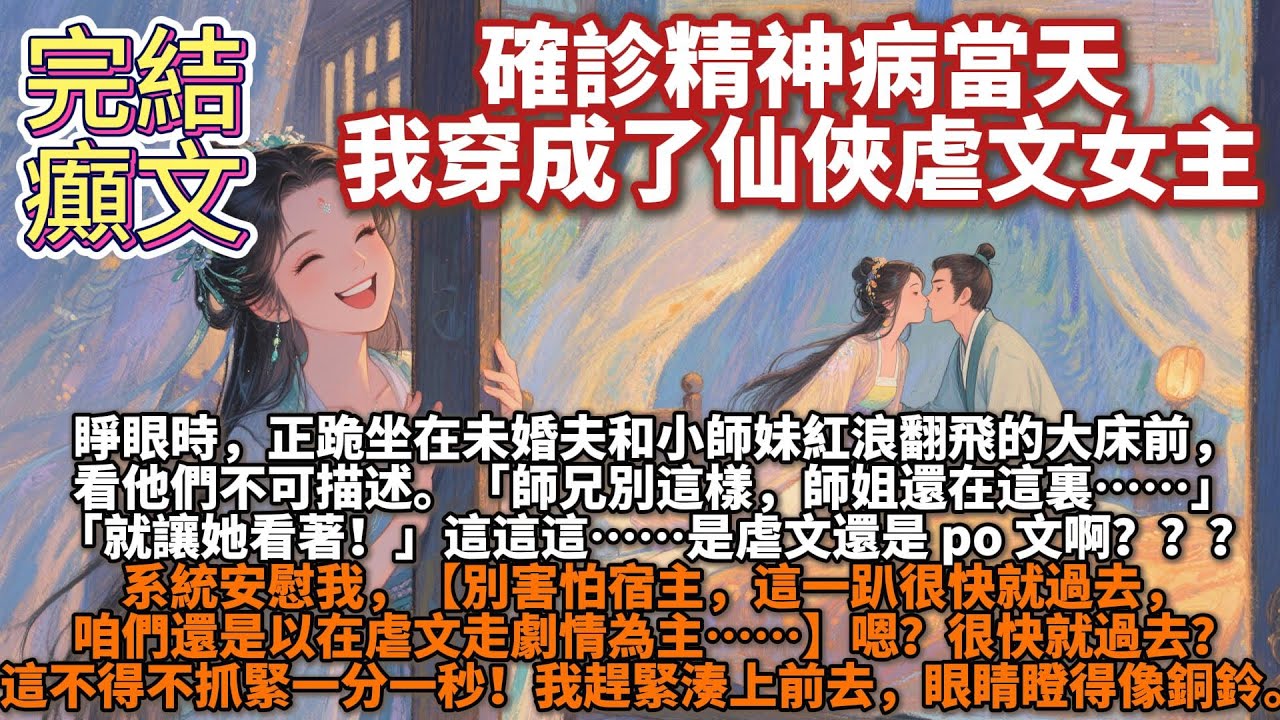 完結癲文：確診精神病當天，我穿成了仙俠虐文女主。睜眼時，正跪坐在未婚夫和小師妹紅浪翻飛的大床前，看他們不可描述。「師兄別這樣，師姐還在這裏……」「就讓她看著！」這這這……是虐文還是 po 文啊？？？