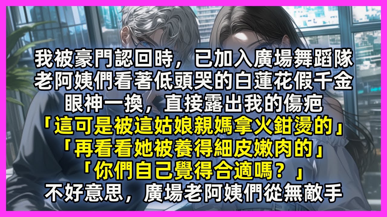 我被豪門認回時，已加入廣場舞蹈隊，老阿姨們看著低頭哭的白蓮花假千金，眼神一換，「這可是被這姑娘親媽拿火鉗燙的」「再看看她被養得細皮嫩肉的」「你們自己覺得合適嗎？」不好意思，廣場老阿姨們從無敵手