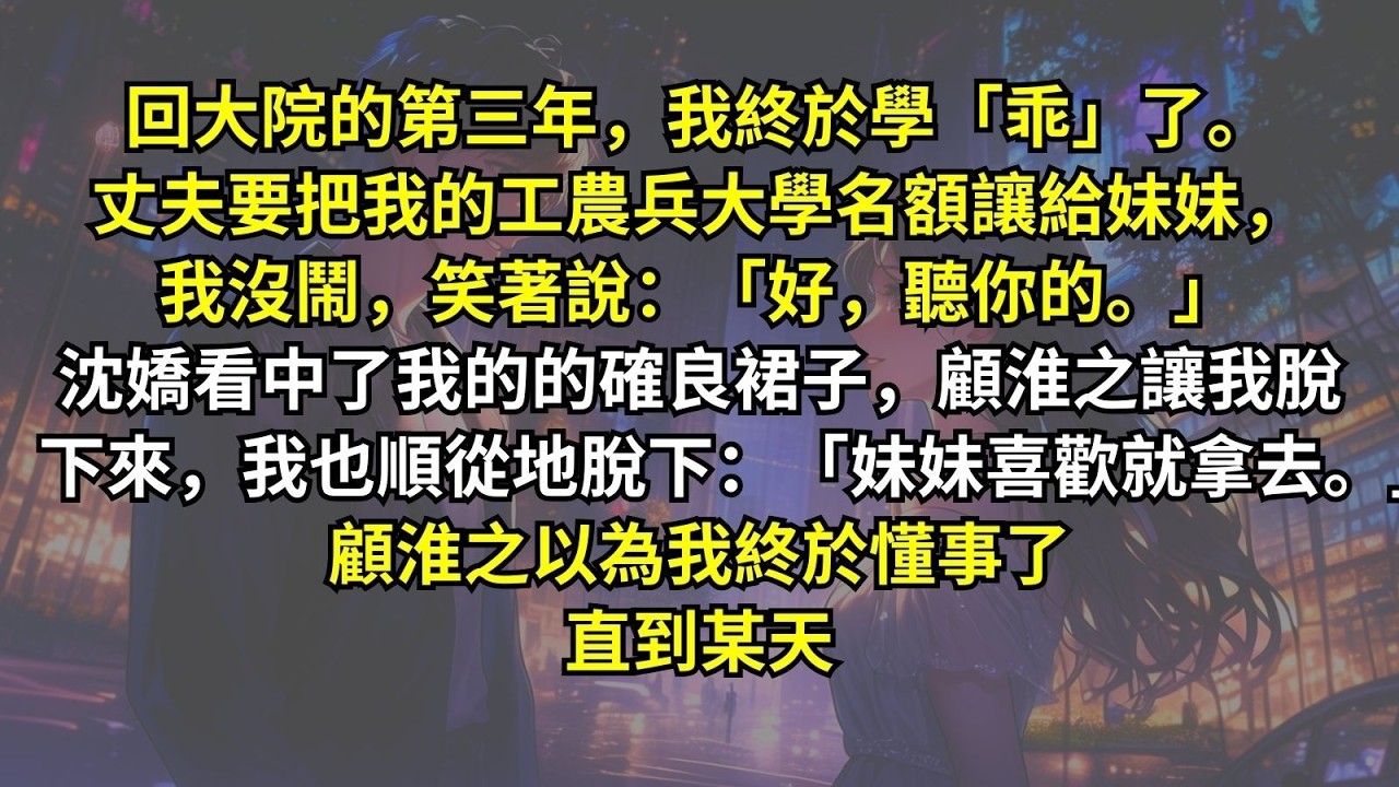 回大院的第三年，我終於學乖了。丈夫要把我的工農兵大學名額讓給妹妹，我沒鬧，笑著說：「聽你的。」沈嬌看中了我的的確良裙子，我也順從地脫下：「妹妹喜歡就拿去。」顧淮之以為我終於懂事了，直到某天