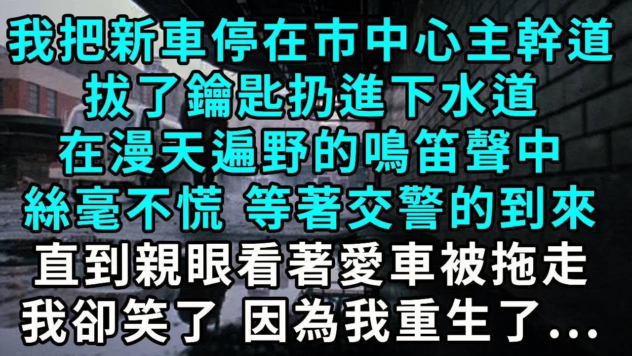 我把新車停在市中心主幹道，拔了鑰匙扔進下水道，在漫天遍野的鳴笛聲中，絲毫不慌 等著交警的到來，直到親眼看著愛車被拖走，我終於笑了 因為我重生了...
