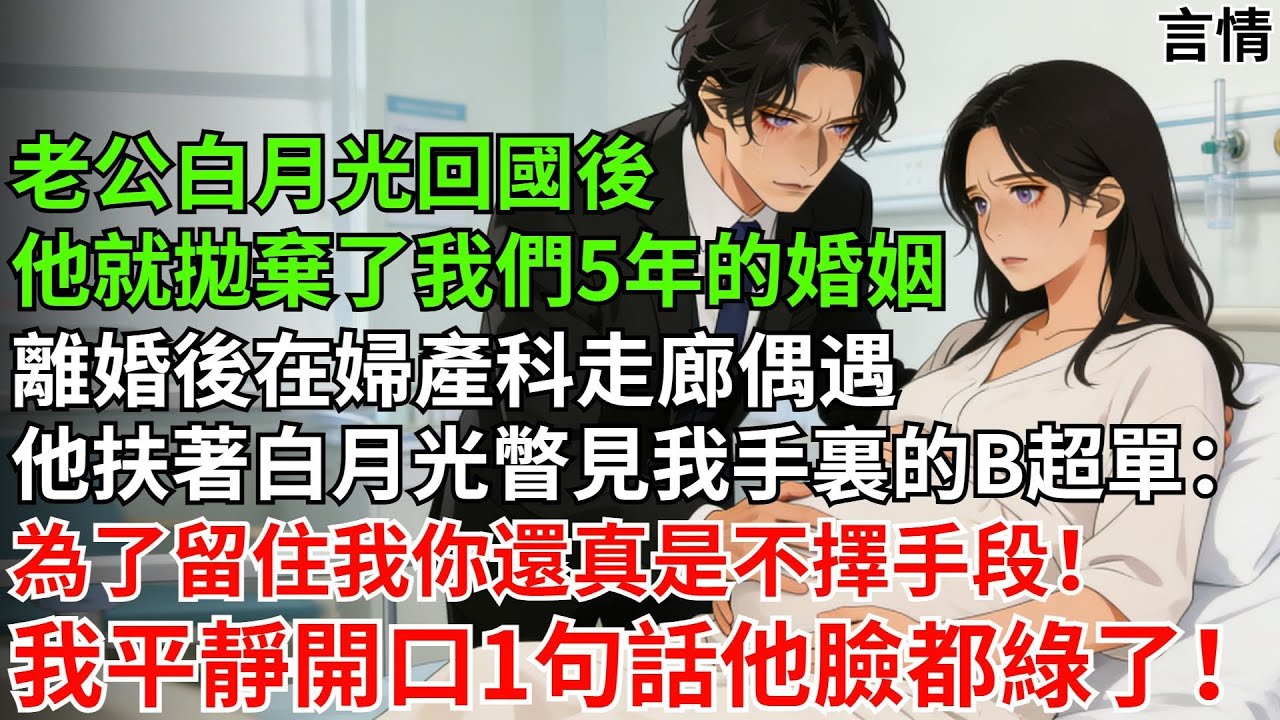 老公白月光回國，他拋棄了我們五年的婚姻。離婚後在婦產科走廊偶遇。他扶著白月光，瞥見我手裏B超單：為了留住我，你真是不擇手段！我平靜開口1句話，他臉都綠了！