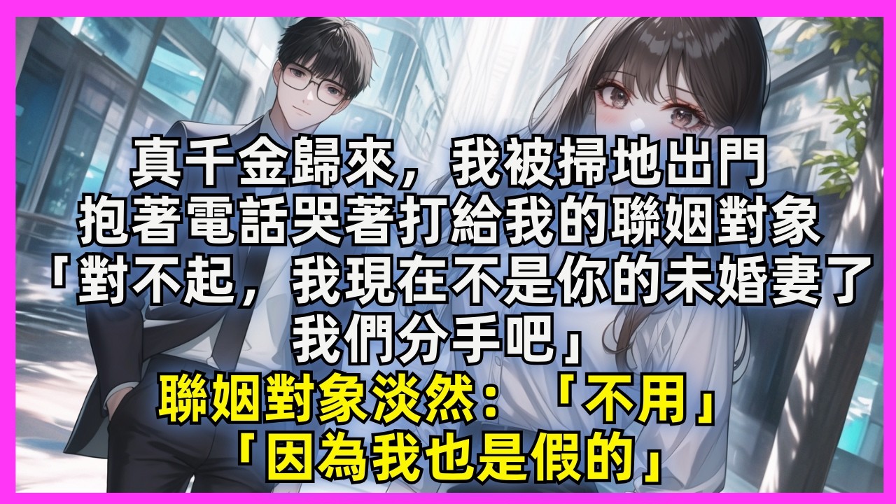真千金歸來，我被掃地出門。抱著電話哭著打給我的聯姻對象。「對不起，我現在不是你的未婚妻了，我們分手吧。」聯姻對象淡然：「因為我也是假的。」