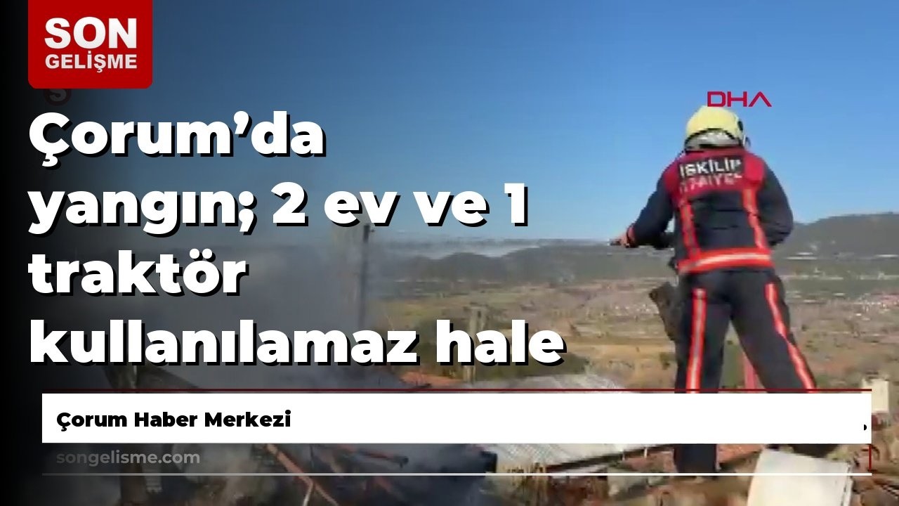 Çorum’da yangın; 2 ev ve 1 traktör kullanılamaz hale geldi