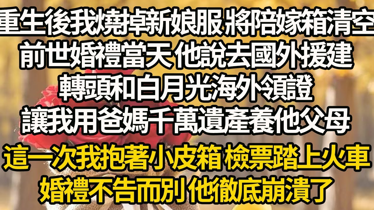 【完結】重生後我燒掉新娘服 將陪嫁箱清空，前世婚禮當天 他說去國外援建，轉頭和白月光海外領證，讓我用爸媽千萬遺產養他父母，這一次我抱著小皮箱 檢票踏上火車，婚禮不告而別 他徹底崩潰了