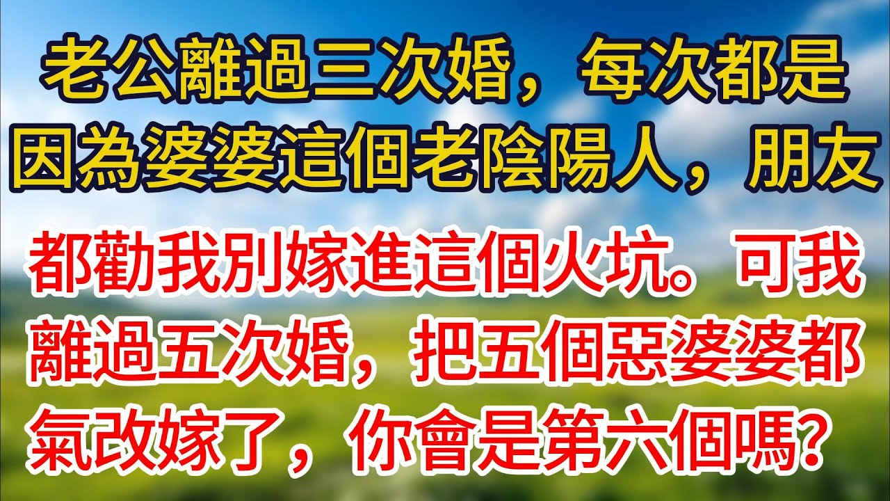 【完結】老公離過三次婚，每次都是因為婆婆這個老陰陽人，朋友都勸我別嫁進這個火坑。可我離過五次婚，把五個惡婆婆都氣改嫁了，你會是第六個嗎？