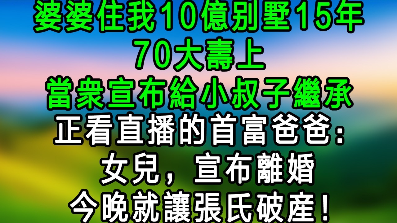 婆婆住我10億別墅15年，70大壽上，當眾宣佈給小叔子繼承，正看直播的首富爸爸：女兒，宣佈離婚，今晚就讓張氏破產！