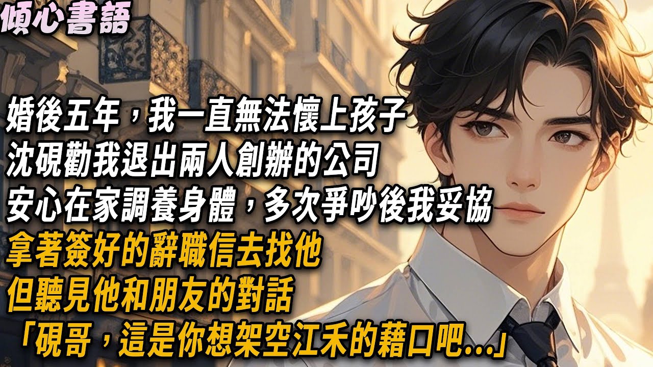 婚後五年，我一直無法懷上孩子。沈硯勸我退出兩人創辦的公司，安心在家調養身體，多次爭吵後我妥協，拿著簽好的辭職信去找他。但聽見他和朋友的對話「硯哥，這是你想架空江禾的藉口吧！」#小說 #故事分享