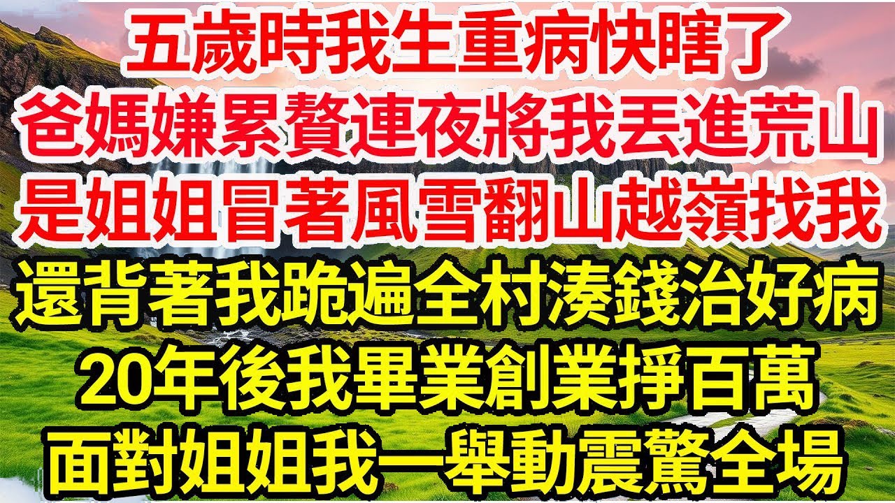 五歲時我生重病快瞎了，爸媽嫌累贅連夜將我丟進荒山，是姐姐冒著風雪翻山越嶺找我，還背著我跪遍全村湊錢治好病，20年後我畢業創業掙百萬，面對姐姐我一舉動震驚全場..