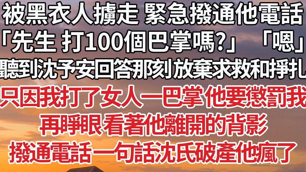【完結】被黑衣人擄走 緊急撥通他電話，「先生 打100個巴掌嗎？」「嗯」聽到沈予安回答那刻 放棄求救和掙扎，只因我打了女人一巴掌 他要懲罰我，再睜眼 看著他離開的背影，撥通電話 一句話沈氏破產他瘋了