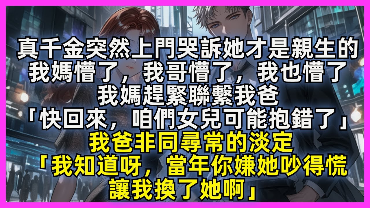 【完結】真千金突然上門哭訴她才是親生，我媽懵了，我哥懵了，我也懵了。我媽腿軟著聯繫我爸「快回來，咱們女兒可能抱錯了」我爸非同尋常的淡定「我知道呀，當年你嫌她吵得慌，讓我換了她啊」