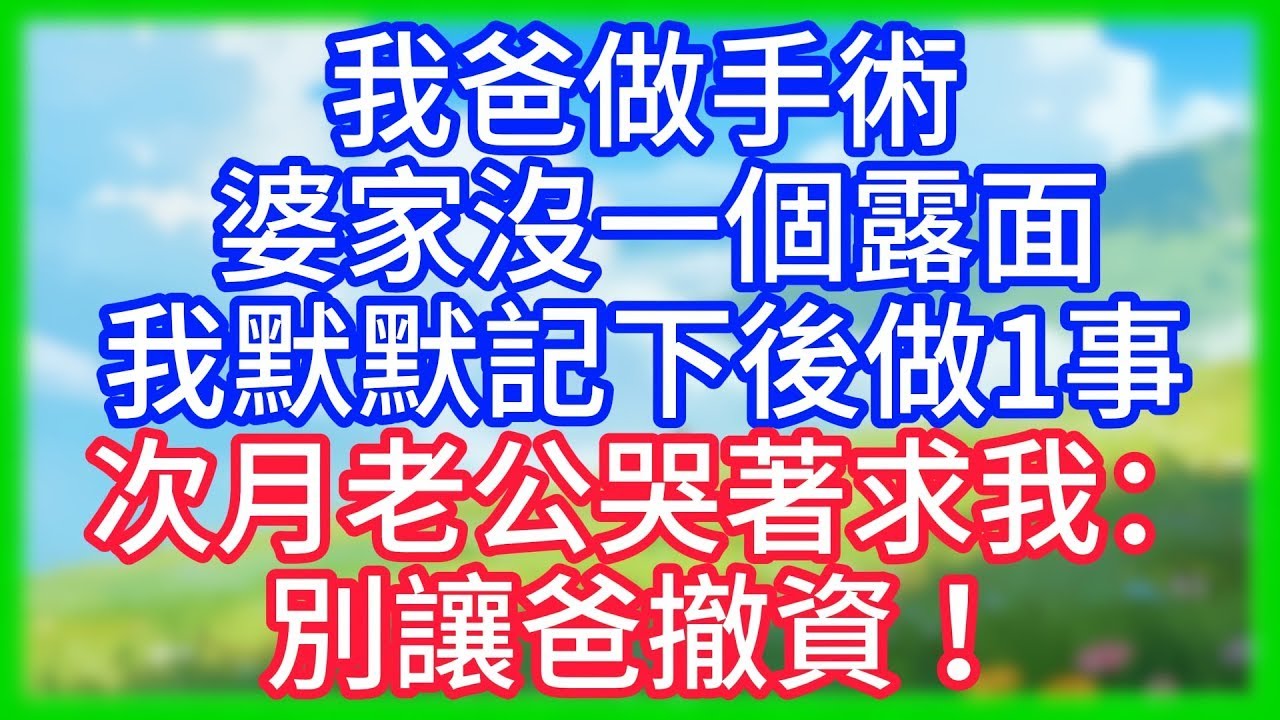 【爽文】我爸做手術，婆家沒一個露面，我默默記下後做1事！次月老公哭著求我：別讓爸撤資 ！