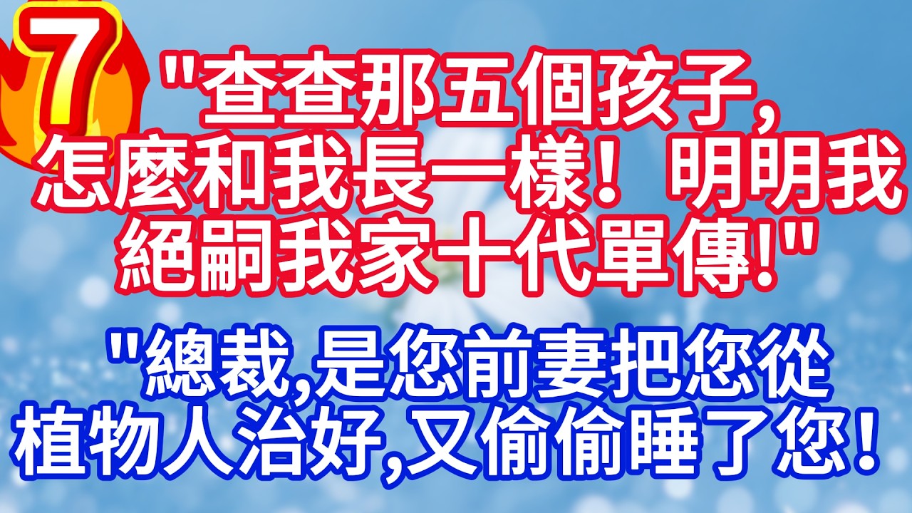 第七集：“查查那五個孩子，怎麼和我長一樣！明明我絕嗣我家十代單傳 “”總裁，是您前妻把您從植物人治好，又偷偷睡了您！”#完结文#情感故事#一口气看完