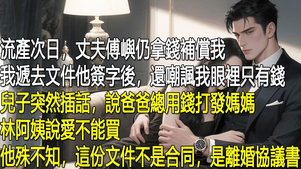 流產次日，丈夫傅嶼仍拿錢補償我，我遞去文件他簽字後，還嘲諷我眼裡只有錢。兒子突然插話，說爸爸總用錢打發媽媽，林阿姨說愛不能買。他殊不知，這份文件不是合同，是離婚協議書。