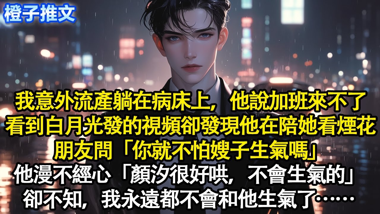 我意外流產躺在病床上，他說加班來不了，看到白月光發的視頻卻發現他在陪她看煙花，朋友問「你就不怕嫂子生氣嗎」他漫不經心「顏汐很好哄，不會生氣的」卻不知，我永遠都不會和他生氣了#追妻火葬場 #情感